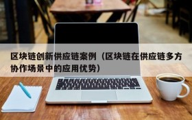 区块链创新供应链案例(区块链在供应链多方协作场景中的应用优势)