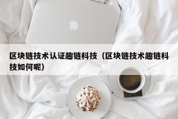 区块链技术认证趣链科技（区块链技术趣链科技如何呢）