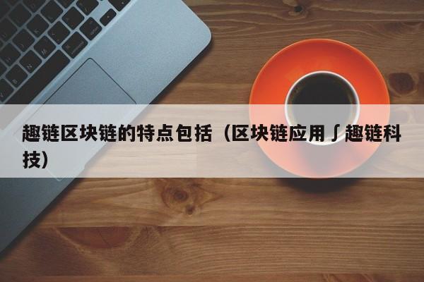 趣链区块链的特点包括（区块链应用∫趣链科技）