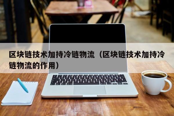区块链技术加持冷链物流（区块链技术加持冷链物流的作用）