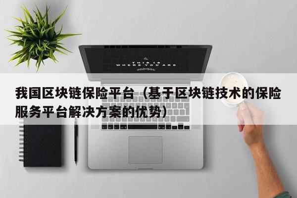 我国区块链保险平台（基于区块链技术的保险服务平台解决方案的优势）