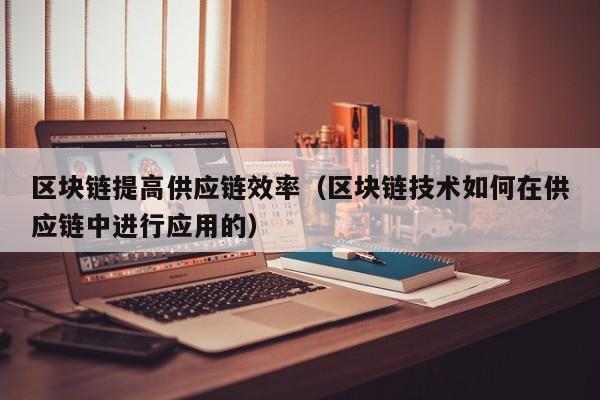 区块链提高供应链效率（区块链技术如何在供应链中进行应用的）