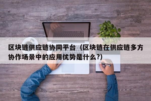 区块链供应链协同平台（区块链在供应链多方协作场景中的应用优势是什么?）
