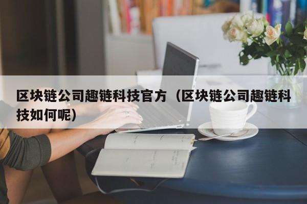 区块链公司趣链科技官方（区块链公司趣链科技如何呢）