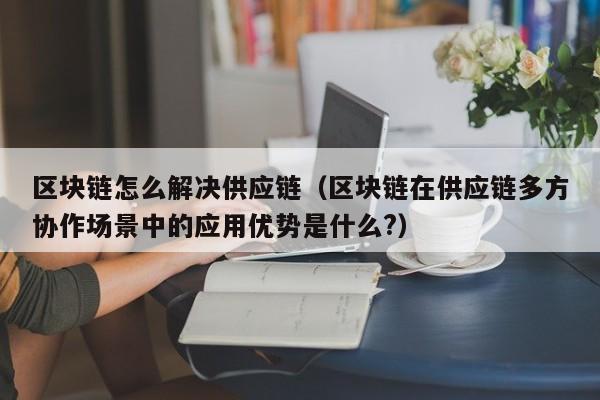 区块链怎么解决供应链（区块链在供应链多方协作场景中的应用优势是什么?）