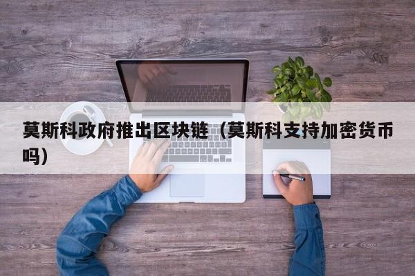 莫斯科政府推出区块链（莫斯科支持加密货币吗）