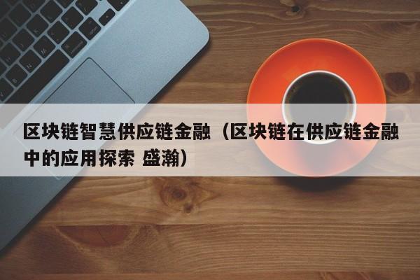 区块链智慧供应链金融（区块链在供应链金融中的应用探索 盛瀚）